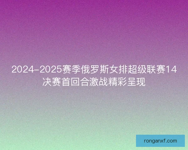 2024-2025赛季俄罗斯女排超级联赛14决赛首回合激战精彩呈现