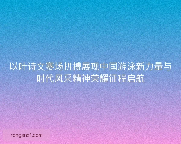 以叶诗文赛场拼搏展现中国游泳新力量与时代风采精神荣耀征程启航
