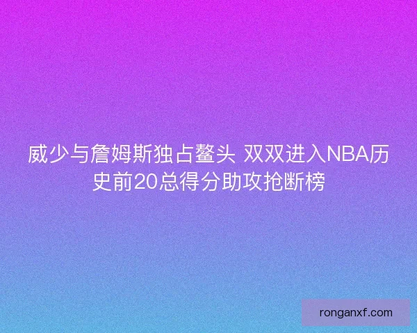威少与詹姆斯独占鳌头 双双进入NBA历史前20总得分助攻抢断榜