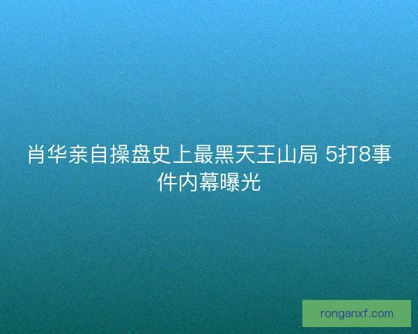 肖华亲自操盘史上最黑天王山局 5打8事件内幕曝光