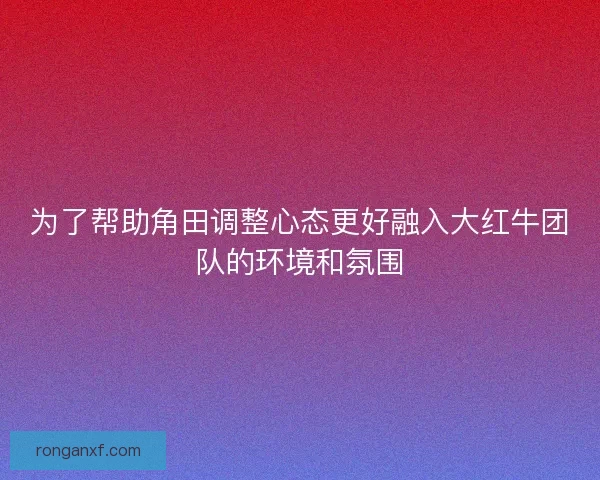 为了帮助角田调整心态更好融入大红牛团队的环境和氛围