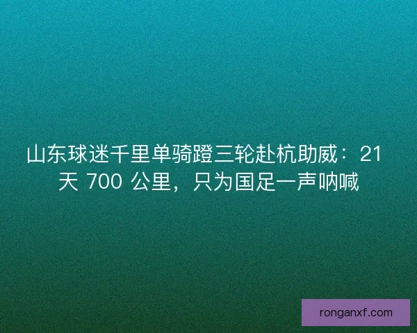 山东球迷千里单骑蹬三轮赴杭助威：21 天 700 公里，只为国足一声呐喊