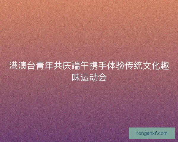 港澳台青年共庆端午携手体验传统文化趣味运动会