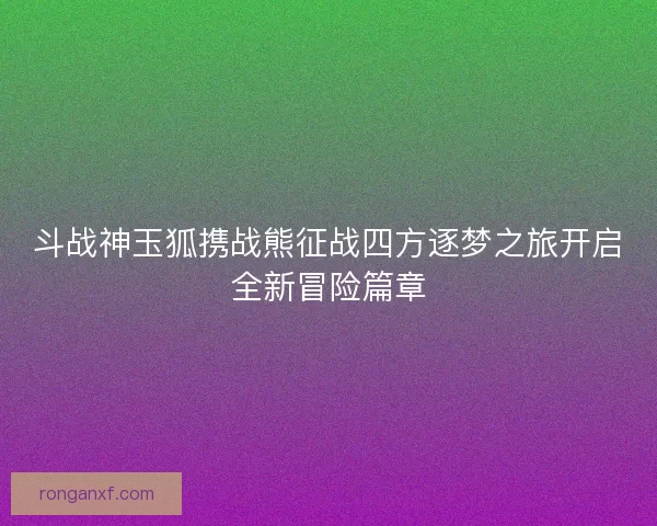 斗战神玉狐携战熊征战四方逐梦之旅开启全新冒险篇章