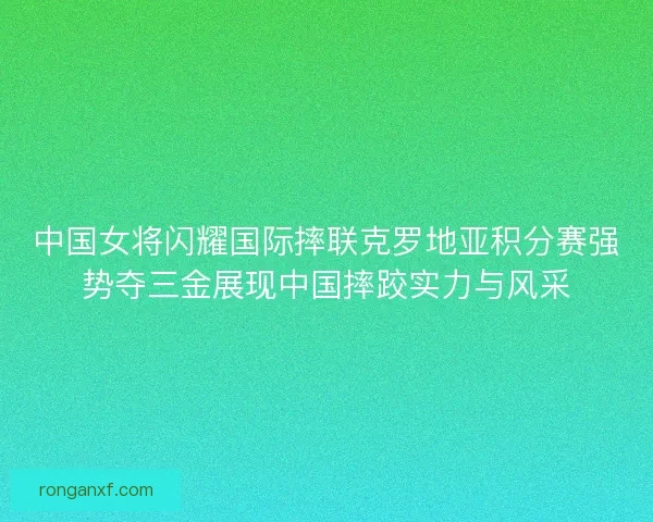 中国女将闪耀国际摔联克罗地亚积分赛强势夺三金展现中国摔跤实力与风采