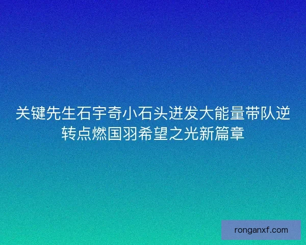关键先生石宇奇小石头迸发大能量带队逆转点燃国羽希望之光新篇章