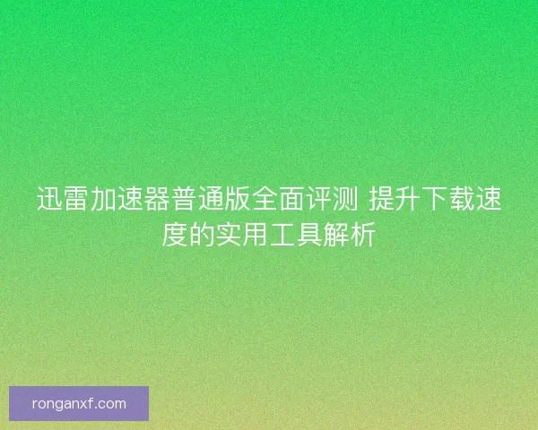 迅雷加速器普通版全面评测 提升下载速度的实用工具解析