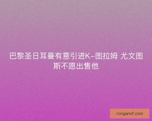 巴黎圣日耳曼有意引进K-图拉姆 尤文图斯不愿出售他