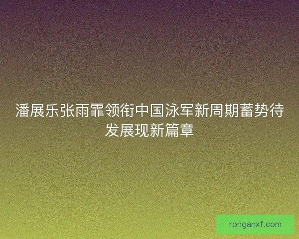 潘展乐张雨霏领衔中国泳军新周期蓄势待发展现新篇章