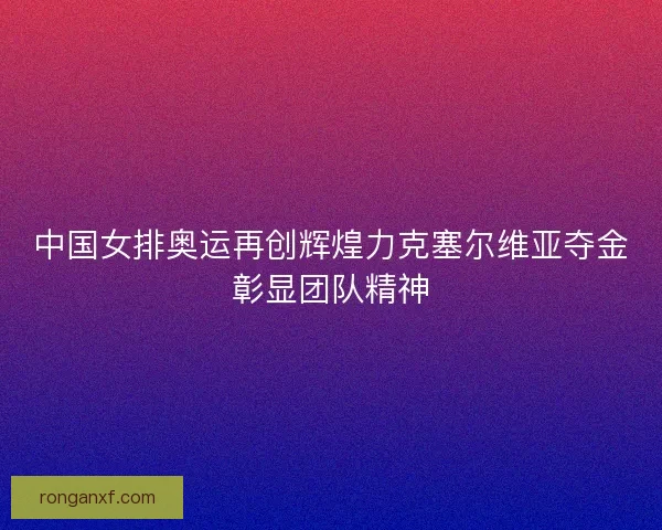 中国女排奥运再创辉煌力克塞尔维亚夺金彰显团队精神