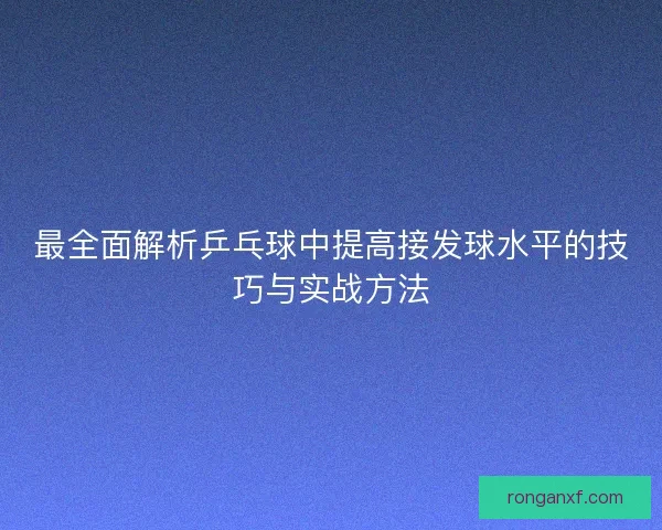 最全面解析乒乓球中提高接发球水平的技巧与实战方法