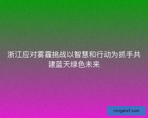 浙江应对雾霾挑战以智慧和行动为抓手共建蓝天绿色未来