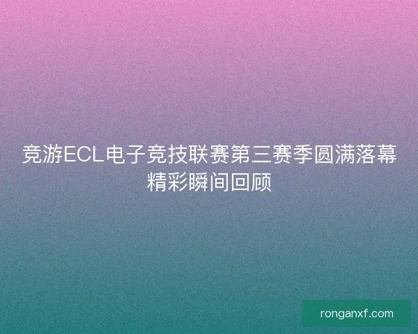 竞游ECL电子竞技联赛第三赛季圆满落幕精彩瞬间回顾