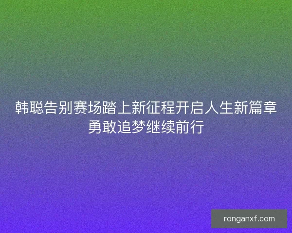 韩聪告别赛场踏上新征程开启人生新篇章勇敢追梦继续前行