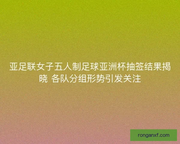 亚足联女子五人制足球亚洲杯抽签结果揭晓 各队分组形势引发关注