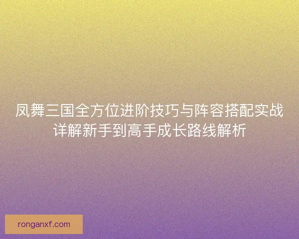 凤舞三国全方位进阶技巧与阵容搭配实战详解新手到高手成长路线解析