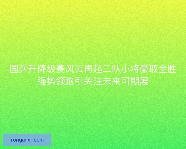 国乒升降级赛风云再起二队小将豪取全胜强势领跑引关注未来可期展