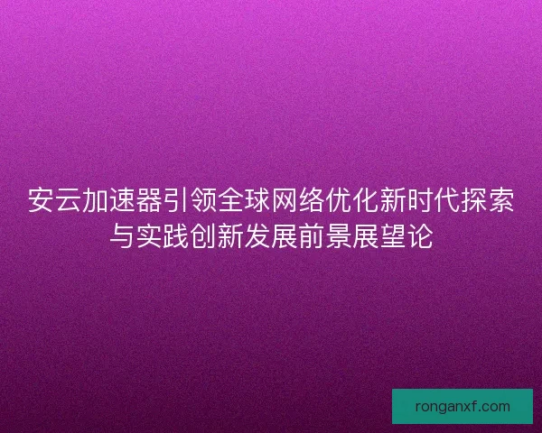安云加速器引领全球网络优化新时代探索与实践创新发展前景展望论