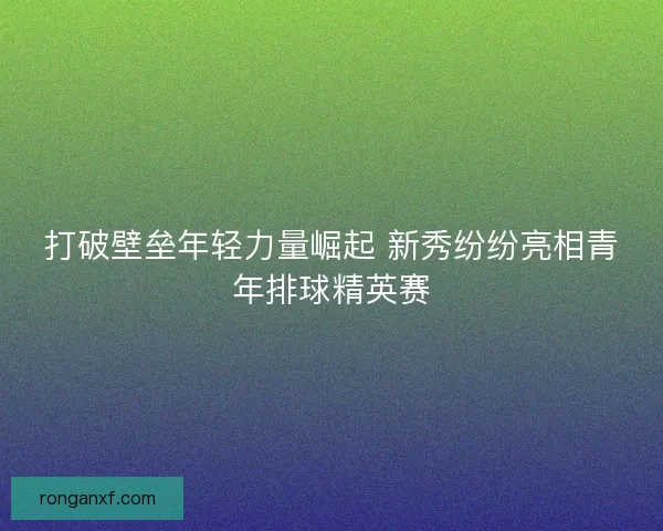 打破壁垒年轻力量崛起 新秀纷纷亮相青年排球精英赛