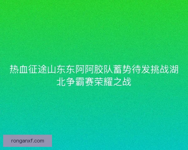 热血征途山东东阿阿胶队蓄势待发挑战湖北争霸赛荣耀之战