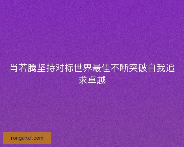 肖若腾坚持对标世界最佳不断突破自我追求卓越