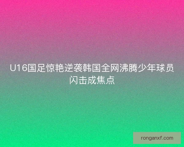 U16国足惊艳逆袭韩国全网沸腾少年球员闪击成焦点