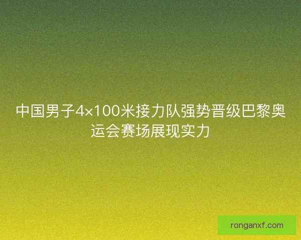 中国男子4×100米接力队强势晋级巴黎奥运会赛场展现实力