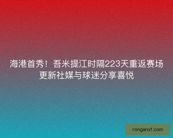 海港首秀！吾米提江时隔223天重返赛场更新社媒与球迷分享喜悦