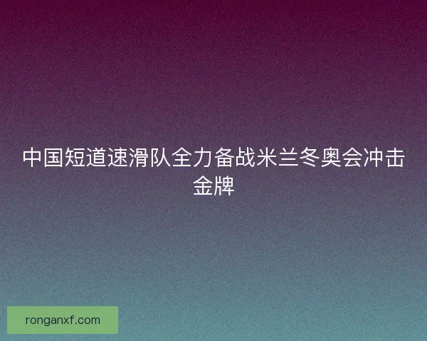 中国短道速滑队全力备战米兰冬奥会冲击金牌