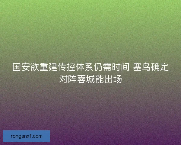 国安欲重建传控体系仍需时间 塞鸟确定对阵蓉城能出场 国安欲重建传控体系仍需时间 塞鸟确定对阵蓉城能出场