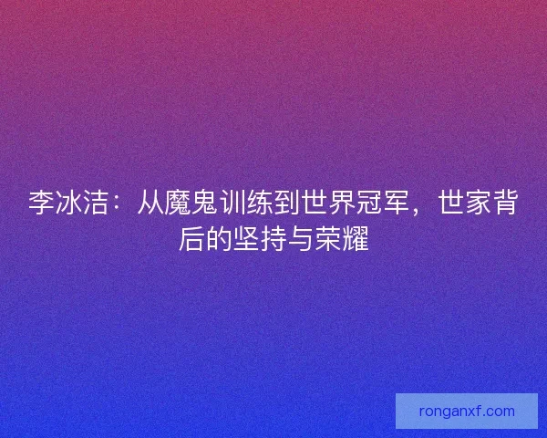 李冰洁:从魔鬼训练到世界冠军,世家背后的坚持与荣耀 李冰洁:从魔鬼训练到世界冠军,世家背后的坚持与荣耀