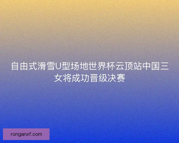 自由式滑雪U型场地世界杯云顶站中国三女将成功晋级决赛