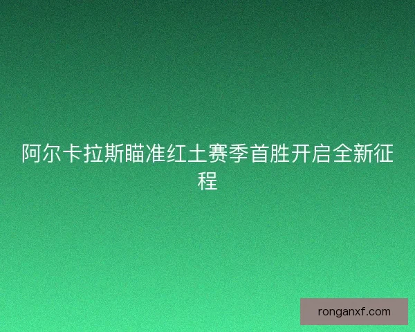阿尔卡拉斯瞄准红土赛季首胜开启全新征程