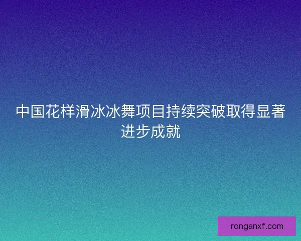 中国花样滑冰冰舞项目持续突破取得显著进步成就 中国花样滑冰冰舞项目持续突破取得显著进步成就