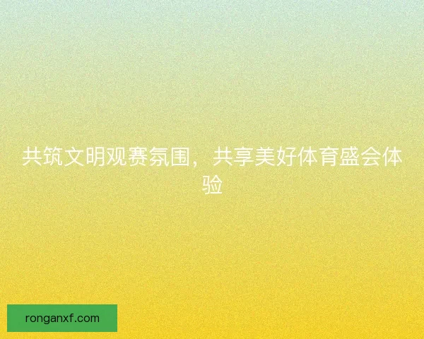 共筑文明观赛氛围,共享美好体育盛会体验 共筑文明观赛氛围,共享美好体育盛会体验