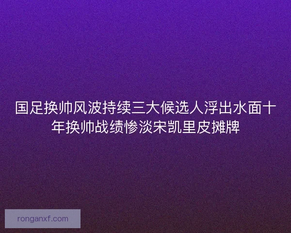 国足换帅风波持续三大候选人浮出水面十年换帅战绩惨淡宋凯里皮摊牌