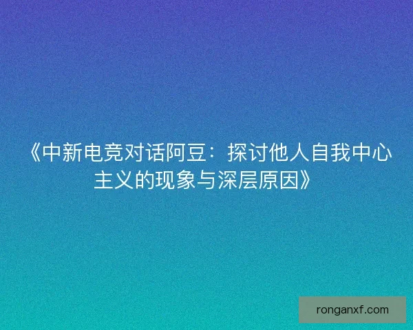 《中新电竞对话阿豆：探讨他人自我中心主义的现象与深层原因》
