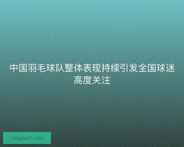 中国羽毛球队整体表现持续引发全国球迷高度关注
