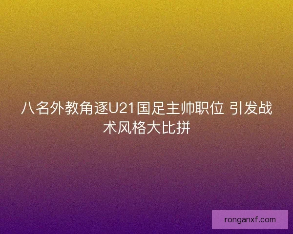 八名外教角逐U21国足主帅职位 引发战术风格大比拼 八名外教角逐U21国足主帅职位 引发战术风格大比拼
