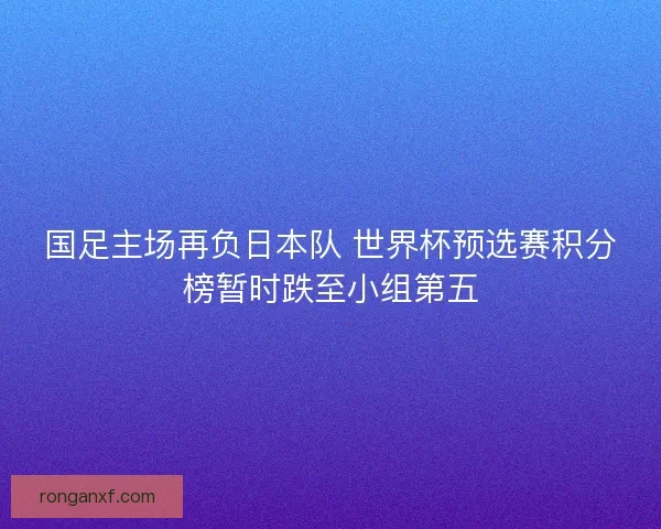 国足主场再负日本队 世界杯预选赛积分榜暂时跌至小组第五