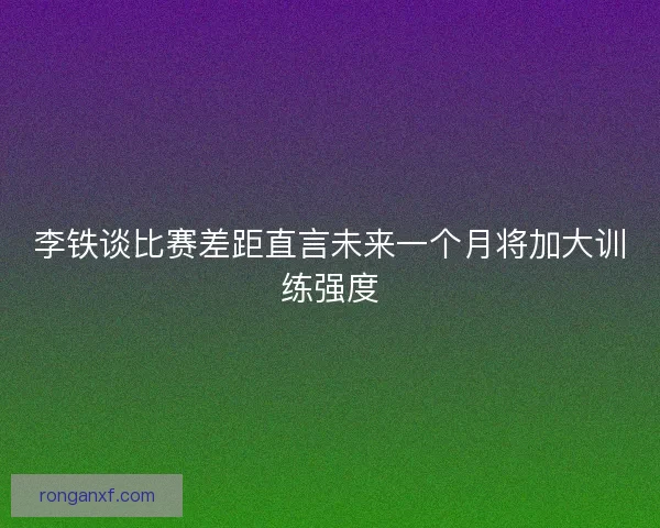 李铁谈比赛差距直言未来一个月将加大训练强度