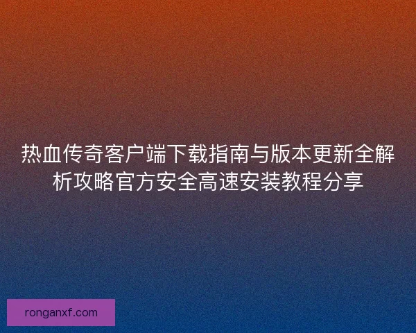 热血传奇客户端下载指南与版本更新全解析攻略官方安全高速安装教程分享