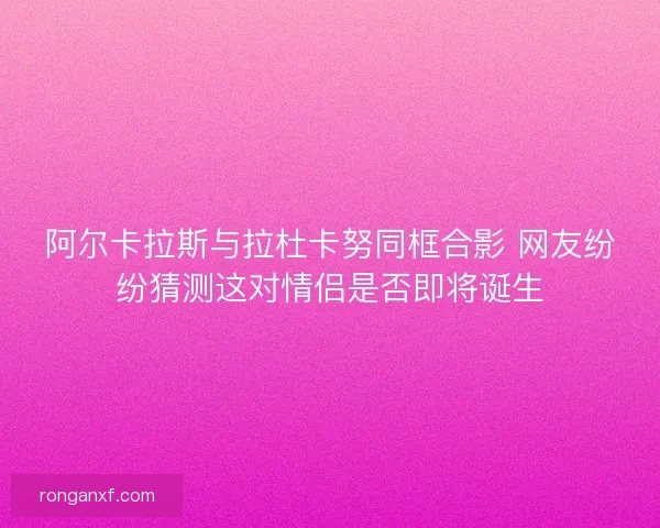 阿尔卡拉斯与拉杜卡努同框合影 网友纷纷猜测这对情侣是否即将诞生