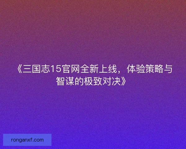 《三国志15官网全新上线，体验策略与智谋的极致对决》